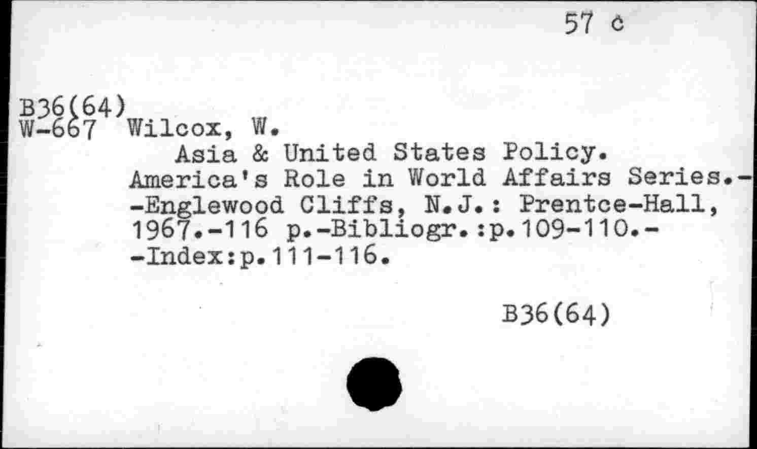 ﻿57 c
B36C64)
W-6b7 Wilcox,
W.
Asia & United States Policy
America’s Role in World Affairs Series
-Englewood Cliffs, N.J.: Prentce-Hall, 1967»-116 p.-Bibliogr.:p.109-110.--Indexip.111-116.
B36(64)